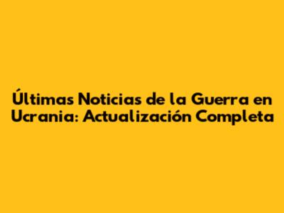 Últimas Noticias de la Guerra en Ucrania: Actualización Completa