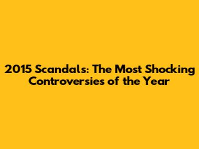 2015 Scandals: The Most Shocking Controversies of the Year