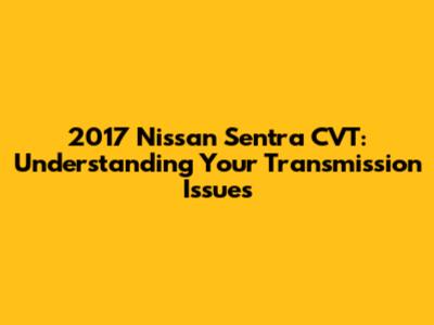 2017 Nissan Sentra CVT: Understanding Your Transmission Issues