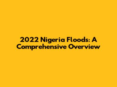 2022 Nigeria Floods: A Comprehensive Overview