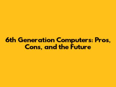 6th Generation Computers: Pros, Cons, and the Future
