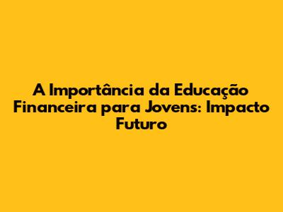 A Importância da Educação Financeira para Jovens: Impacto Futuro