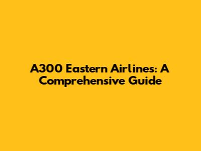 A300 Eastern Airlines: A Comprehensive Guide