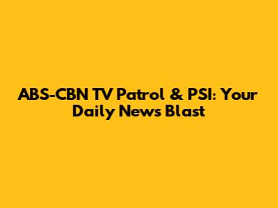ABS-CBN TV Patrol & PSI: Your Daily News Blast