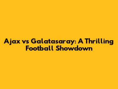 Ajax vs Galatasaray: A Thrilling Football Showdown