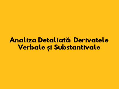 Analiza Detaliată: Derivatele Verbale și Substantivale