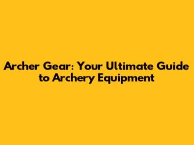 Archer Gear: Your Ultimate Guide to Archery Equipment