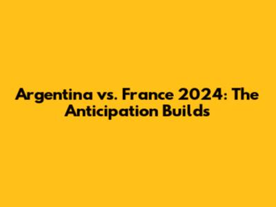 Argentina vs. France 2024: The Anticipation Builds