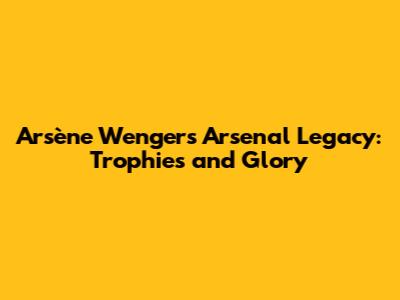 Arsène Wenger's Arsenal Legacy: Trophies and Glory