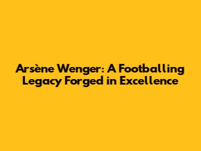 Arsène Wenger: A Footballing Legacy Forged in Excellence