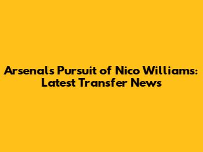 Arsenal's Pursuit of Nico Williams: Latest Transfer News