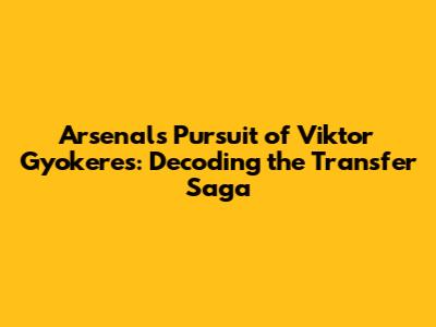 Arsenal's Pursuit of Viktor Gyokeres: Decoding the Transfer Saga