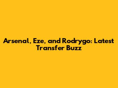 Arsenal, Eze, and Rodrygo: Latest Transfer Buzz