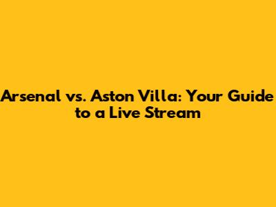 Arsenal vs. Aston Villa: Your Guide to a Live Stream