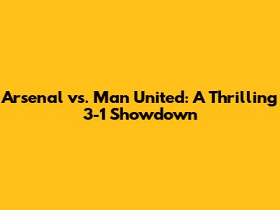 Arsenal vs. Man United: A Thrilling 3-1 Showdown