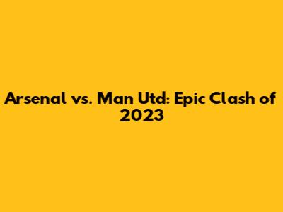 Arsenal vs. Man Utd: Epic Clash of 2023