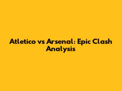 Atletico vs Arsenal: Epic Clash Analysis