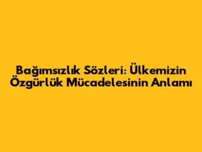 Bağımsızlık Sözleri: Ülkemizin Özgürlük Mücadelesinin Anlamı