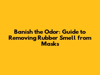 Banish the Odor: Guide to Removing Rubber Smell from Masks