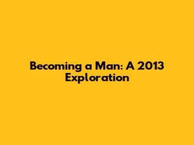 Becoming a Man: A 2013 Exploration