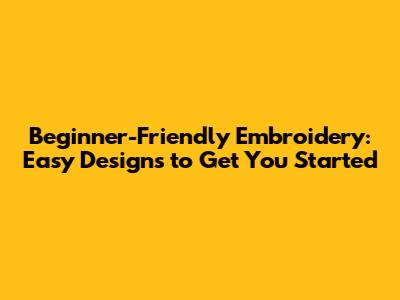 Beginner-Friendly Embroidery: Easy Designs to Get You Started