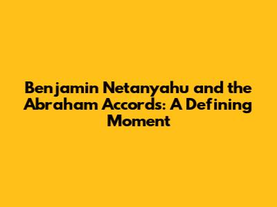 Benjamin Netanyahu and the Abraham Accords: A Defining Moment