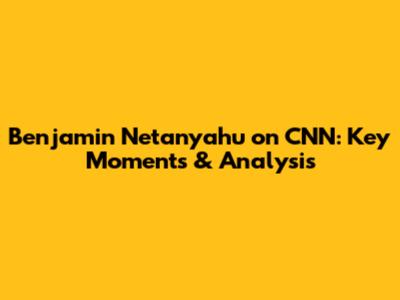 Benjamin Netanyahu on CNN: Key Moments & Analysis