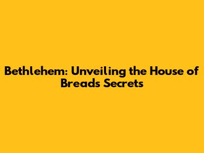 Bethlehem: Unveiling the House of Bread's Secrets