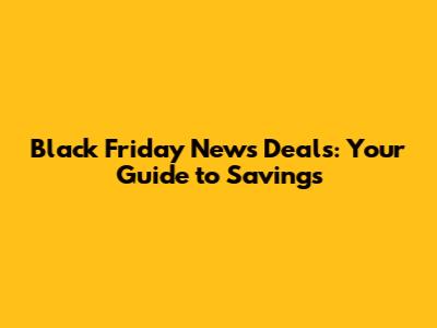 Black Friday News Deals: Your Guide to Savings