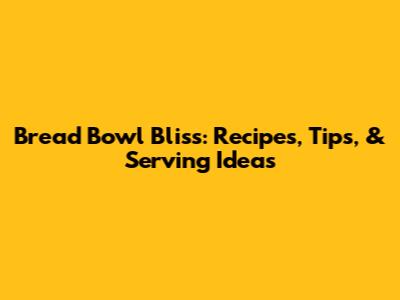 Bread Bowl Bliss: Recipes, Tips, & Serving Ideas