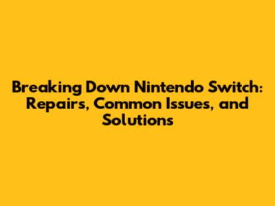 Breaking Down Nintendo Switch: Repairs, Common Issues, and Solutions