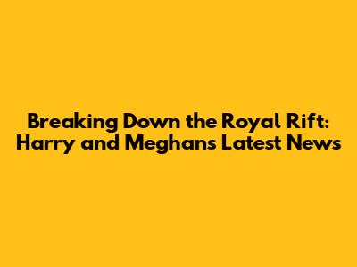 Breaking Down the Royal Rift: Harry and Meghan's Latest News
