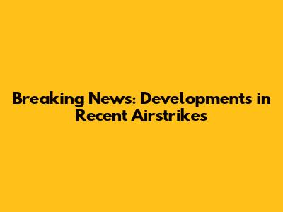 Breaking News: Developments in Recent Airstrikes