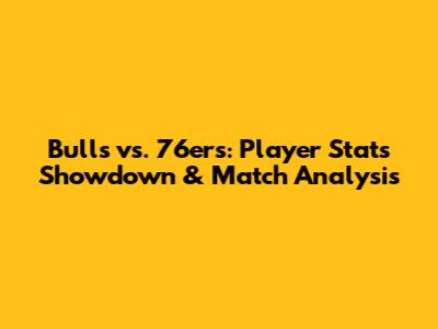Bulls vs. 76ers: Player Stats Showdown & Match Analysis
