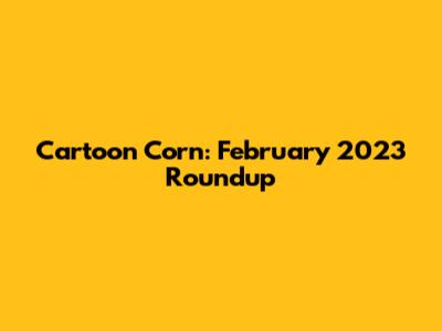 Cartoon Corn: February 2023 Roundup