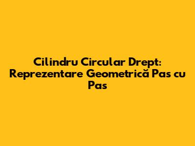 Cilindru Circular Drept: Reprezentare Geometrică Pas cu Pas