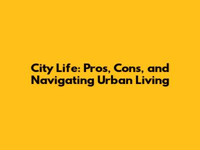 City Life: Pros, Cons, and Navigating Urban Living