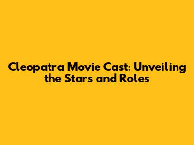 Cleopatra Movie Cast: Unveiling the Stars and Roles
