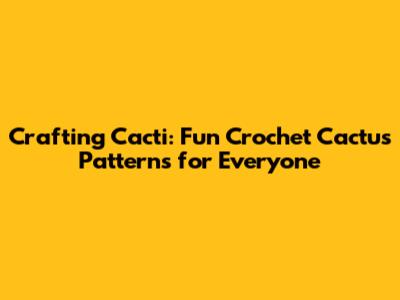 Crafting Cacti: Fun Crochet Cactus Patterns for Everyone