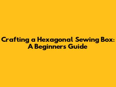 Crafting a Hexagonal Sewing Box: A Beginner's Guide