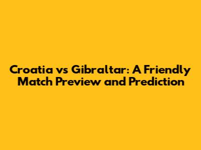 Croatia vs Gibraltar: A Friendly Match Preview and Prediction