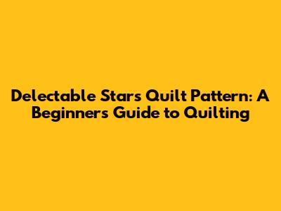 Delectable Stars Quilt Pattern: A Beginner's Guide to Quilting