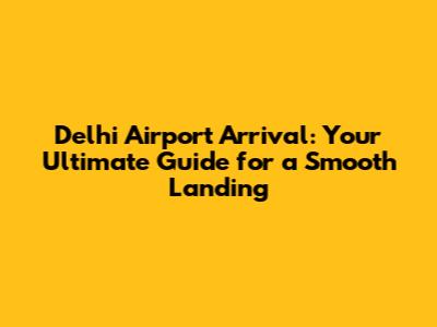 Delhi Airport Arrival: Your Ultimate Guide for a Smooth Landing