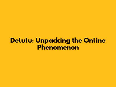 Delulu: Unpacking the Online Phenomenon