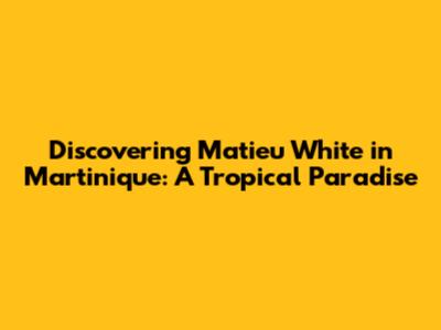 Discovering Matieu White in Martinique: A Tropical Paradise