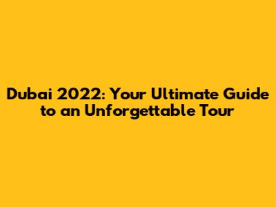 Dubai 2022: Your Ultimate Guide to an Unforgettable Tour