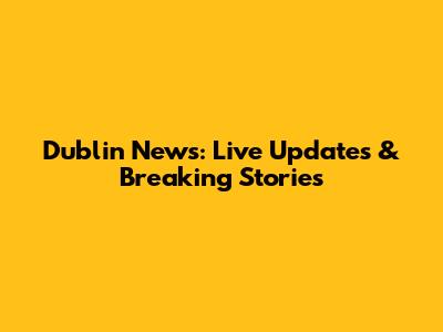 Dublin News: Live Updates & Breaking Stories