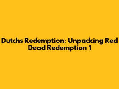 Dutch's Redemption: Unpacking Red Dead Redemption 1