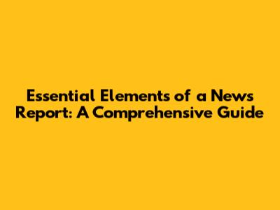 Essential Elements of a News Report: A Comprehensive Guide