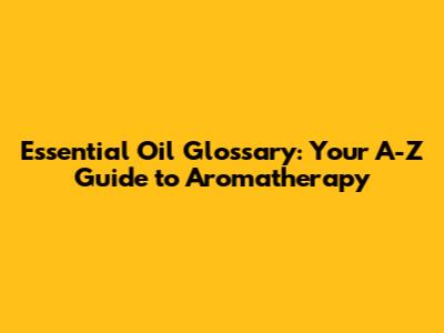 Essential Oil Glossary: Your A-Z Guide to Aromatherapy